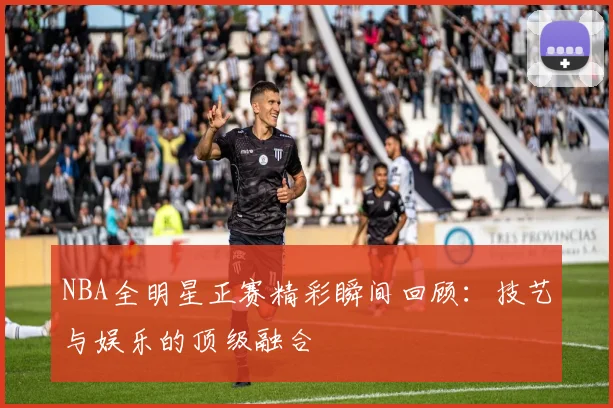 NBA全明星正赛精彩瞬间回顾:技艺与娱乐的顶级融合
