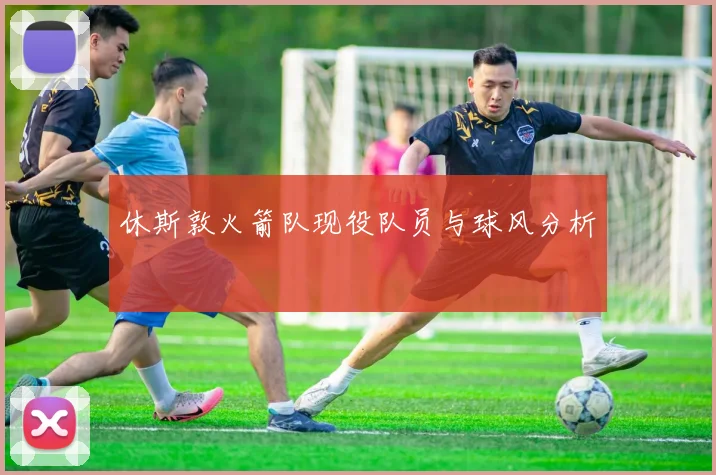 休斯敦火箭队现役队员与球风分析