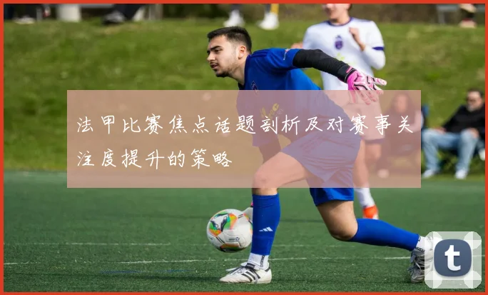 法甲比赛焦点话题剖析及对赛事关注度提升的策略