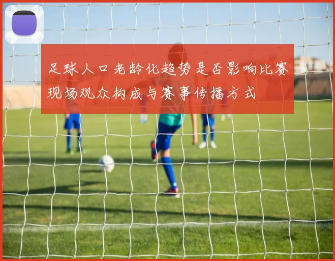 足球人口老龄化趋势是否影响比赛现场观众构成与赛事传播方式