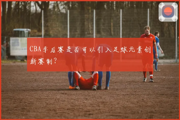 CBA季后赛是否可以引入足球元素创新赛制？