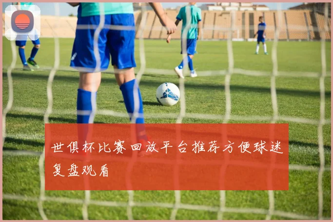世俱杯比赛回放平台推荐方便球迷复盘观看