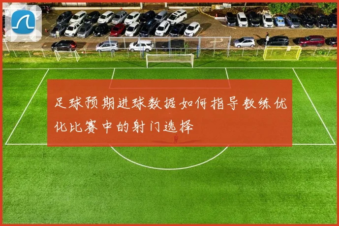 足球预期进球数据如何指导教练优化比赛中的射门选择