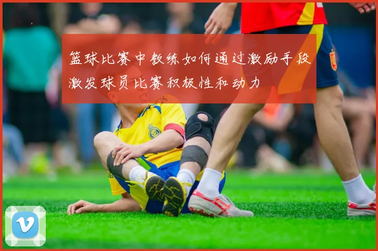 篮球比赛中教练如何通过激励手段激发球员比赛积极性和动力