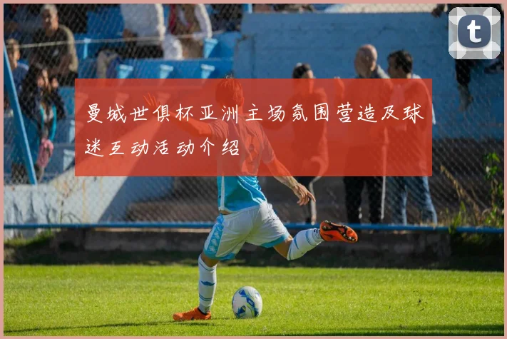 曼城世俱杯亚洲主场氛围营造及球迷互动活动介绍